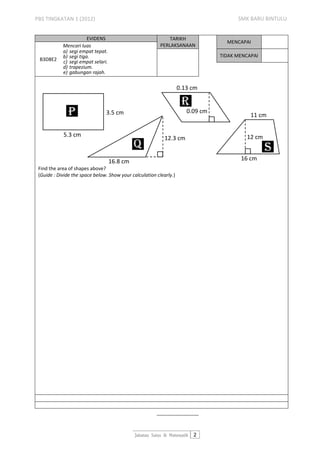 PBS TINGKATAN 1 (2012)                                                                 SMK BARU BINTULU


                        EVIDENS                               TARIKH
                                                                                   MENCAPAI
            Mencari luas                                  PERLAKSANAAN
            a) segi empat tepat.
            b) segi tiga.                                                        TIDAK MENCAPAI
 B3D8E2     c) segi empat selari.
            d) trapezium.
            e) gabungan rajah.

                                                                    0.13 cm

                                                                     R
               P                3.5 cm                                 0.09 cm
                                                                                            11 cm


            5.3 cm                                                                        12 cm
                                                            12.3 cm
                                              q                                                   S
                                    16.8 cm                                             16 cm
 Find the area of shapes above?
 (Guide : Divide the space below. Show your calculation clearly.)




                                              Jabatan Sains & Matematik 2
 