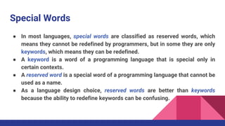 Special Words
● In most languages, special words are classified as reserved words, which
means they cannot be redefined by programmers, but in some they are only
keywords, which means they can be redefined.
● A keyword is a word of a programming language that is special only in
certain contexts.
● A reserved word is a special word of a programming language that cannot be
used as a name.
● As a language design choice, reserved words are better than keywords
because the ability to redefine keywords can be confusing.
 