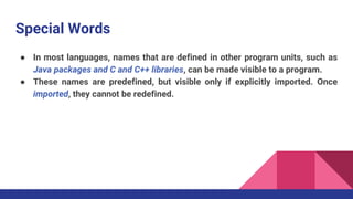 Special Words
● In most languages, names that are defined in other program units, such as
Java packages and C and C++ libraries, can be made visible to a program.
● These names are predefined, but visible only if explicitly imported. Once
imported, they cannot be redefined.
 