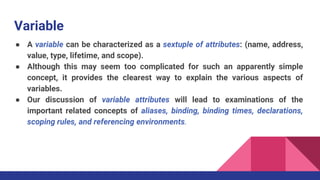 Variable
● A variable can be characterized as a sextuple of attributes: (name, address,
value, type, lifetime, and scope).
● Although this may seem too complicated for such an apparently simple
concept, it provides the clearest way to explain the various aspects of
variables.
● Our discussion of variable attributes will lead to examinations of the
important related concepts of aliases, binding, binding times, declarations,
scoping rules, and referencing environments.
 