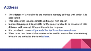Address
● The address of a variable is the machine memory address with which it is
associated.
● This association is not as simple as it may at first appear.
● In many languages, it is possible for the same variable to be associated with
different addresses at different times in the program.
● It is possible to have multiple variables that have the same address.
● When more than one variable name can be used to access the same memory
location, the variables are called aliases.
 
