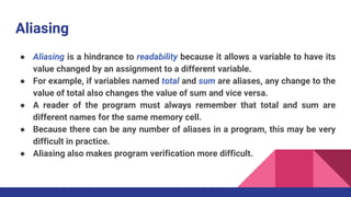 Aliasing
● Aliasing is a hindrance to readability because it allows a variable to have its
value changed by an assignment to a different variable.
● For example, if variables named total and sum are aliases, any change to the
value of total also changes the value of sum and vice versa.
● A reader of the program must always remember that total and sum are
different names for the same memory cell.
● Because there can be any number of aliases in a program, this may be very
difficult in practice.
● Aliasing also makes program verification more difficult.
 