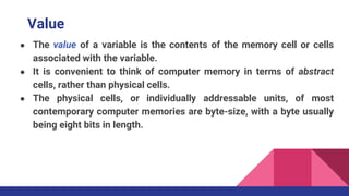 Value
● The value of a variable is the contents of the memory cell or cells
associated with the variable.
● It is convenient to think of computer memory in terms of abstract
cells, rather than physical cells.
● The physical cells, or individually addressable units, of most
contemporary computer memories are byte-size, with a byte usually
being eight bits in length.
 