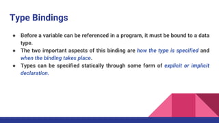 Type Bindings
● Before a variable can be referenced in a program, it must be bound to a data
type.
● The two important aspects of this binding are how the type is specified and
when the binding takes place.
● Types can be specified statically through some form of explicit or implicit
declaration.
 