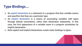 Type Bindings….
● An explicit declaration is a statement in a program that lists variable names
and specifies that they are a particular type.
● An implicit declaration is a means of associating variables with types
through default conventions, rather than declaration statements. In this
case, the first appearance of a variable name in a program constitutes its
implicit declaration.
● Both explicit and implicit declarations create static bindings to types.
 