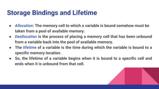 Storage Bindings and Lifetime
● Allocation: The memory cell to which a variable is bound somehow must be
taken from a pool of available memory.
● Deallocation is the process of placing a memory cell that has been unbound
from a variable back into the pool of available memory.
● The lifetime of a variable is the time during which the variable is bound to a
specific memory location.
● So, the lifetime of a variable begins when it is bound to a specific cell and
ends when it is unbound from that cell.
 