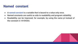 Named constant
● A named constant is a variable that is bound to a value only once.
● Named constants are useful as aids to readability and program reliability.
● Readability can be improved, for example, by using the name pi instead of
the constant 3.14159265.
 