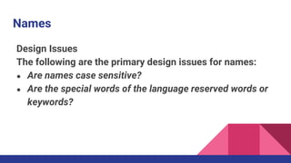Names
Design Issues
The following are the primary design issues for names:
● Are names case sensitive?
● Are the special words of the language reserved words or
keywords?
 