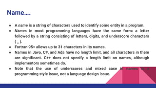 Name….
● A name is a string of characters used to identify some entity in a program.
● Names in most programming languages have the same form: a letter
followed by a string consisting of letters, digits, and underscore characters
( _ ).
● Fortran 95+ allows up to 31 characters in its names.
● Names in Java, C#, and Ada have no length limit, and all characters in them
are significant. C++ does not specify a length limit on names, although
implementors sometimes do.
● Note that the use of underscores and mixed case in names is a
programming style issue, not a language design issue.
 