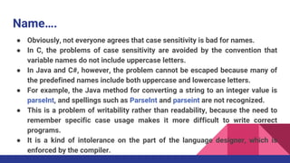 Name….
● Obviously, not everyone agrees that case sensitivity is bad for names.
● In C, the problems of case sensitivity are avoided by the convention that
variable names do not include uppercase letters.
● In Java and C#, however, the problem cannot be escaped because many of
the predefined names include both uppercase and lowercase letters.
● For example, the Java method for converting a string to an integer value is
parseInt, and spellings such as ParseInt and parseint are not recognized.
● This is a problem of writability rather than readability, because the need to
remember specific case usage makes it more difficult to write correct
programs.
● It is a kind of intolerance on the part of the language designer, which is
enforced by the compiler.
 