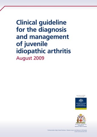 Clinical guideline
for the diagnosis
and management
of juvenile
idiopathic arthritis
The Royal Australian College of General Practitioners, 1 Palmerston Crescent, South Melbourne,Vic 3205 Australia
ACN 000 223 807,ABN 34 000 223 807
August 2009
 
