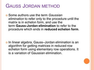 GAUSS JORDAN METHOD
 Some authors use the term Gaussian
elimination to refer only to the procedure until the
matrix is in echelon form, and use the
term Gauss-Jordan elimination to refer to the
procedure which ends in reduced echelon form.
 In linear algebra, Gauss–Jordan elimination is an
algorithm for getting matrices in reduced row
echelon form using elementary row operations. It
is a variation of Gaussian elimination.
 