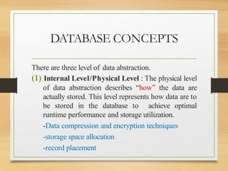 DATABASE CONCEPTS
There are three level of data abstraction.
(1) Internal Level/Physical Level : The physical level
of data abstraction describes “how” the data are
actually stored. This level represents how data are to
be stored in the database to achieve optimal
runtime performance and storage utilization.
-Data compression and encryption techniques
-storage space allocation
-record placement
 