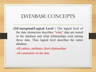 DATABASE CONCEPTS
(2)Conceptual/Logical Level : The logical level of
the data abstraction describes “what” data are stored
in the database and what relationships exist among
those data. Thus logical level describes the entire
database.
-All entities, attributes, their relationships
-All constraints on the data
 