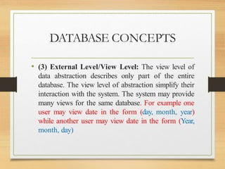 DATABASE CONCEPTS
• (3) External Level/View Level: The view level of
data abstraction describes only part of the entire
database. The view level of abstraction simplify their
interaction with the system. The system may provide
many views for the same database. For example one
user may view date in the form (day, month, year)
while another user may view date in the form (Year,
month, day)
 