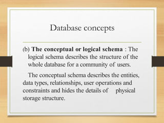 Database concepts
(b) The conceptual or logical schema : The
logical schema describes the structure of the
whole database for a community of users.
The conceptual schema describes the entities,
data types, relationships, user operations and
constraints and hides the details of physical
storage structure.
 
