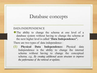 Database concepts
DATAINDEPENDENCE
⚫The ability to change the schema at one level of a
database system without having to change the schema at
the next higher level is called “Data Independence”.
There are two types of data independence :
(1) Physical Data Independence: Physical data
Independence is the ability to change the internal
schema without having to change the conceptual
schema. e.g., By creating additional access structure to improve
the performanceof the retrieval orupdate.
 