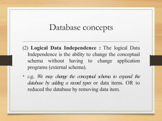 Database concepts
(2) Logical Data Independence : The logical Data
Independence is the ability to change the conceptual
schema without having to change application
programs (external schema).
• c.g., We may change the conceptual schema to expand the
database by adding a record types or data items. OR to
reduced the database by removing data item.
 