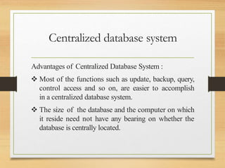 Centralized database system
Advantages of Centralized Database System :
 Most of the functions such as update, backup, query,
control access and so on, are easier to accomplish
in a centralized database system.
 The size of the database and the computer on which
it reside need not have any bearing on whether the
database is centrally located.
 