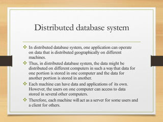 Distributed database system
 In distributed database system, one application can operate
on data that is distributed geographically on different
machines.
 Thus, in distributed database system, the data might be
distributed on different computers in such a waythat data for
one portion is stored in one computer and the data for
another portion is stored in another.
 Each machine can have data and applications of its own.
However, the users on one computer can access to data
stored in several other computers.
 Therefore, each machine willact as a server for some users and
a client for others.
 