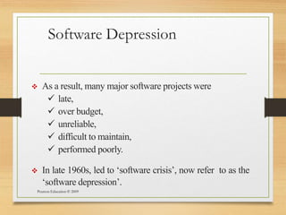 Software Depression
Pearson Education © 2009
 As a result, many major software projects were
 late,
 over budget,
 unreliable,
 difficult to maintain,
 performed poorly.
 In late 1960s, led to ‘software crisis’, now refer to as the
‘software depression’.
 