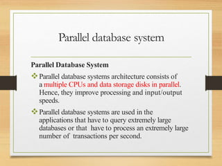 Parallel database system
Parallel Database System
Parallel database systems architecture consists of
a multiple CPUs and data storage disks in parallel.
Hence, they improve processing and input/output
speeds.
Parallel database systems are used in the
applications that have to query extremely large
databases or that have to process an extremely large
number of transactions per second.
 