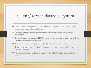 Client/server database system
 Client/Server architecture of database system has two logical
components namely client and server.
 Clients are generally personal computer or workstations whereas server is large
workstations.
 The applications and tools of DBMS run on one or more client platforms, while the
DBMS software reside on the sever.
 The server computer is called backend and the client's computer is called frontend.
 These server and client computers are connected via a
computer network.
 The applications and tools act as clients of the DBMS, making requests for its
services.
 