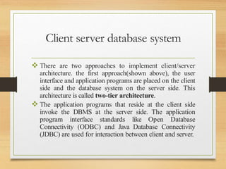 Client server database system
 There are two approaches to implement client/server
architecture. the first approach(shown above), the user
interface and application programs are placed on the client
side and the database system on the server side. This
architecture is called two-tier architecture.
 The application programs that reside at the client side
invoke the DBMS at the server side. The application
program interface standards like Open Database
Connectivity (ODBC) and Java Database Connectivity
(JDBC) are used for interaction between client and server.
 