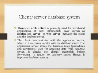 Client/server database system
 Three-tier architecture is primarily used for web-based
applications. It adds intermediate layer known as
application server (or web server) between the client
and the database server.
 The client communicates with the application server,
which in turn communicates with the database server. The
application server stores the business rules (procedures
and constraints) used for accessing data from database
server. It checks the client’s credentials before
forwarding a request to database server. Hence, it
improves database security.
 