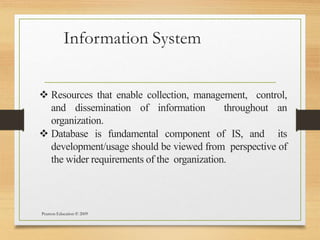 Information System
Pearson Education © 2009
 Resources that enable collection, management, control,
and dissemination of information throughout an
organization.
 Database is fundamental component of IS, and its
development/usage should be viewed from perspective of
the wider requirements of the organization.
 