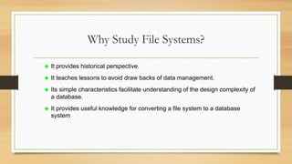 Why Study File Systems?
 It provides historical perspective.
 It teaches lessons to avoid draw backs of data management.
 Its simple characteristics facilitate understanding of the design complexity of
a database.
 It provides useful knowledge for converting a file system to a database
system
 