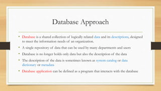Database Approach
• Database is a shared collection of logically related data and its descriptions, designed
to meet the information needs of an organization.
• A single repository of data that can be used by many departments and users
• Database is no longer holds only data but also the description of the data
• The description of the data is sometimes known as system catalog or data
dictionary or metadata
• Database application can be defined as a program that interacts with the database
 