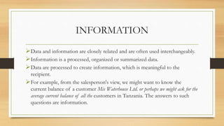 INFORMATION
Data and information are closely related and are often used interchangeably.
Information is a processed, organized or summarized data.
Data are processed to create information, which is meaningful to the
recipient.
For example, from the salesperson's view, we might want to know the
current balance of a customer Mis Waterhouse Ltd. or perhaps we might ask for the
average current balance of all the customers in Tanzania. The answers to such
questions are information.
 