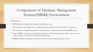 Components of Database Management
Systems(DBMS) Environment
Hardware
 DBMS and the application requires hardware to run.
 The hardware can range from a single personal computer to a network of computers
 The particular hardware depends of organization’s requirements and the DBMS used.
 Some DBMSs run only on particular hardware or Operating Systems while others run on
variety ranges of hardware and Operating System
 DBMS requires a minimum amount of main memory and disk space to run
 