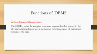 Functions of DBMS
Data Storage Management:
The DBMS creates the complex structures required for data storage in the
physical database. It provides a mechanism for management of permanent
storage of the data.
 