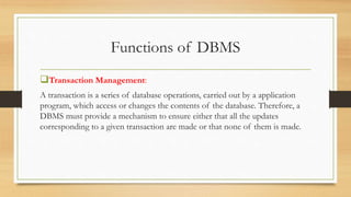 Functions of DBMS
Transaction Management:
A transaction is a series of database operations, carried out by a application
program, which access or changes the contents of the database. Therefore, a
DBMS must provide a mechanism to ensure either that all the updates
corresponding to a given transaction are made or that none of them is made.
 