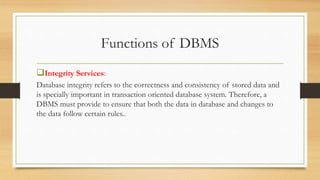 Functions of DBMS
Integrity Services:
Database integrity refers to the correctness and consistency of stored data and
is specially important in transaction oriented database system. Therefore, a
DBMS must provide to ensure that both the data in database and changes to
the data follow certain rules..
 