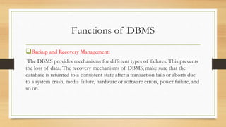Functions of DBMS
Backup and Recovery Management:
The DBMS provides mechanisms for different types of failures. This prevents
the loss of data. The recovery mechanisms of DBMS, make sure that the
database is returned to a consistent state after a transaction fails or aborts due
to a system crash, media failure, hardware or software errors, power failure, and
so on.
 