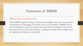 Functions of DBMS
Concurrency Control Services:
Since DBMS support sharing of data among multiple users, they must provide
a mechanism for managing concurrent access to the database. DBMS's ensure
that the database is kept in consistent state and that the integrity of the data is
preserved. It ensures that the database is updated correctly when multiple users
are updating the database concurrently
 