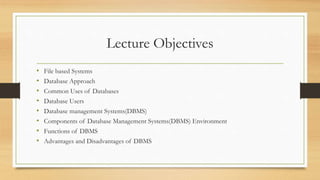 Lecture Objectives
• File based Systems
• Database Approach
• Common Uses of Databases
• Database Users
• Database management Systems(DBMS)
• Components of Database Management Systems(DBMS) Environment
• Functions of DBMS
• Advantages and Disadvantages of DBMS
 