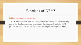 Functions of DBMS
Data Manipulation Management:
DBMS furnishes users with the ability to retrieve, update and delete existing
data in the database or to add new data to the database. It includes DML
processor component to deal with the data manipulation language (DML).
 
