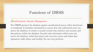 Functions of DBMS
Authorization /Security Management :
The DBMS protects the database against unauthorized access, either intentional
or accidental. It furnishes mechanism to ensure that only authorized users can
access the database. It creates a security system that enforces user security and
data privacy within the database. Security rules determine which users can
access the database, which data items each user may access and which data
operations (add, delete, and modify) the user may perform.
 