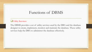 Functions of DBMS
Utility Services:
The DBMS provides a set of utility services used by the DBA and the database
designer to create, implement, monitor and maintain the database. These utility
services help the DBA to administer the database effectively.
 
