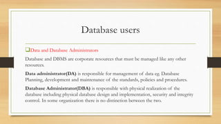 Database users
Data and Database Administrators
Database and DBMS are corporate resources that must be managed like any other
resources.
Data administrator(DA) is responsible for management of data eg. Database
Planning, development and maintenance of the standards, policies and procedures.
Database Administrator(DBA) is responsible with physical realization of the
database including physical database design and implementation, security and integrity
control. In some organization there is no distinction between the two.
 