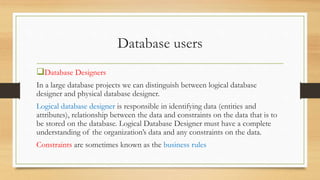 Database users
Database Designers
In a large database projects we can distinguish between logical database
designer and physical database designer.
Logical database designer is responsible in identifying data (entities and
attributes), relationship between the data and constraints on the data that is to
be stored on the database. Logical Database Designer must have a complete
understanding of the organization’s data and any constraints on the data.
Constraints are sometimes known as the business rules
 