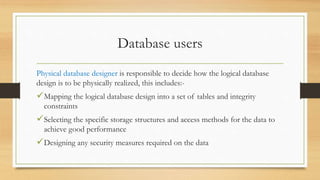 Database users
Physical database designer is responsible to decide how the logical database
design is to be physically realized, this includes:-
Mapping the logical database design into a set of tables and integrity
constraints
Selecting the specific storage structures and access methods for the data to
achieve good performance
Designing any security measures required on the data
 