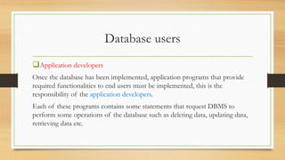 Database users
Application developers
Once the database has been implemented, application programs that provide
required functionalities to end users must be implemented, this is the
responsibility of the application developers.
Each of these programs contains some statements that request DBMS to
perform some operations of the database such as deleting data, updating data,
retrieving data etc.
 