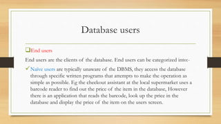 Database users
End users
End users are the clients of the database. End users can be categorized into:-
Naïve users are typically unaware of the DBMS, they access the database
through specific written programs that attempts to make the operation as
simple as possible. Eg the checkout assistant at the local supermarket uses a
barcode reader to find out the price of the item in the database, However
there is an application that reads the barcode, look up the price in the
database and display the price of the item on the users screen.
 