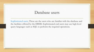 Database users
Sophisticated users, These are the users who are familiar with the database and
the facilities offered by the DBMS. Sophisticated end users may use high level
query languages such as SQL to perform the required operations.
 