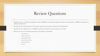 Review Questions
• Describe the role of database management systems (DBMS) in the database approach. Discuss why knowledge of DBMS is important for
database administrators
• Describe the main characteristics of the database approach and contrast it with the file-based approach
• Describe the five components of the DBMS environment and discuss how they relate to each other
• Discuss the roles of the following personnel in the database environment:
• data administrator
• database administrator
• logical database designer
• physical database designer
• application developer
• end-users
 